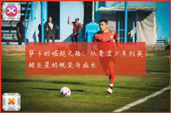 萨卡的崛起之路：从青涩少年到英超巨星的蜕变与成长