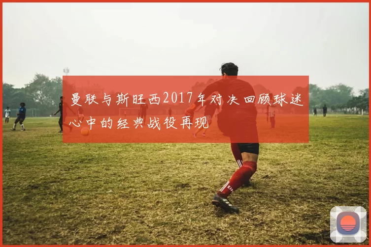 曼联与斯旺西2017年对决回顾球迷心中的经典战役再现
