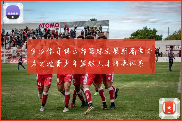 金沙体育俱乐部篮球发展新篇章全力打造青少年篮球人才培养体系