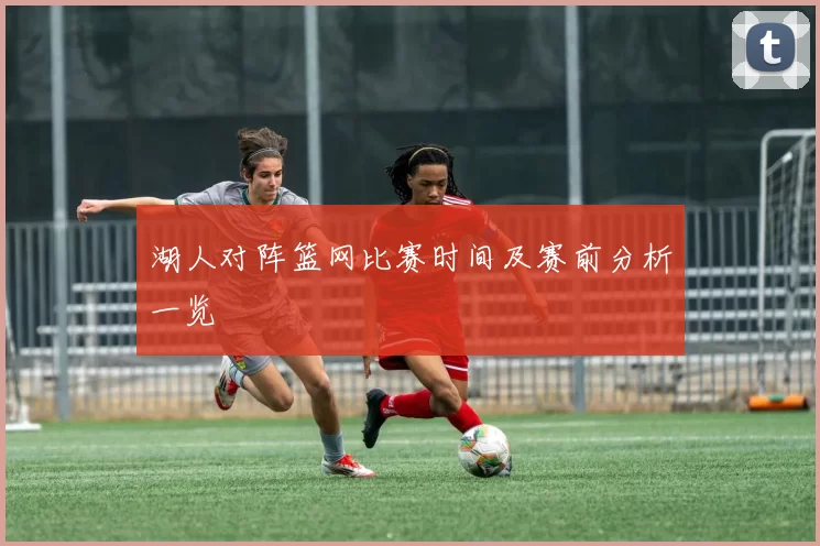 湖人对阵篮网比赛时间及赛前分析一览
