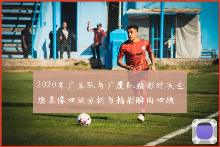 2020年广东队与广厦队精彩对决全场录像回放分析与精彩瞬间回顾
