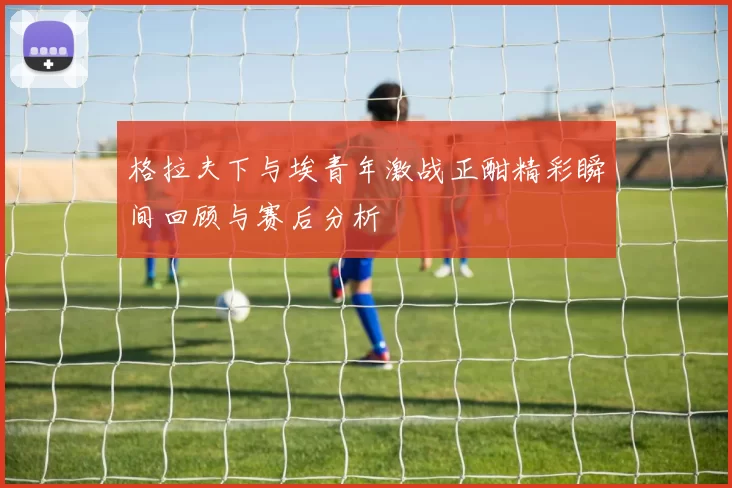 格拉夫下与埃青年激战正酣精彩瞬间回顾与赛后分析