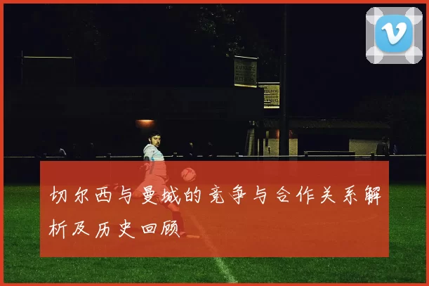切尔西与曼城的竞争与合作关系解析及历史回顾