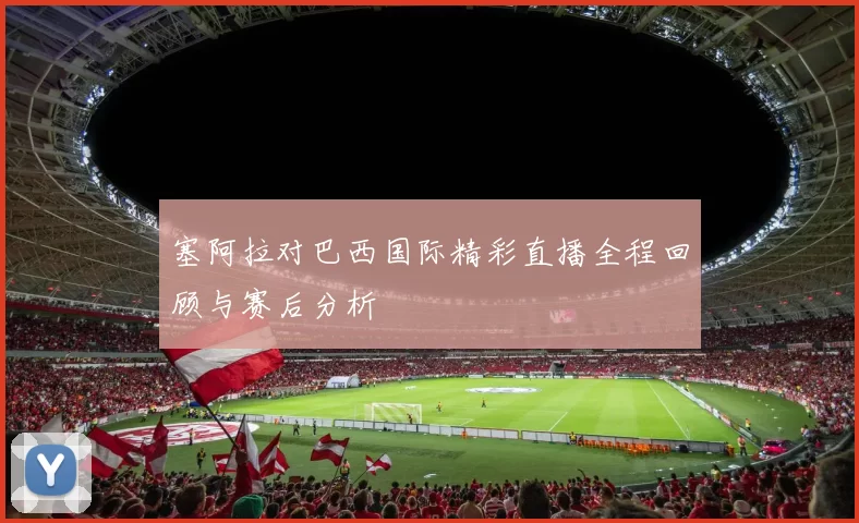 塞阿拉对巴西国际精彩直播全程回顾与赛后分析